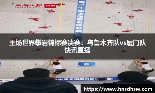 主场世界攀岩锦标赛决赛：乌鲁木齐队vs厦门队快讯直播