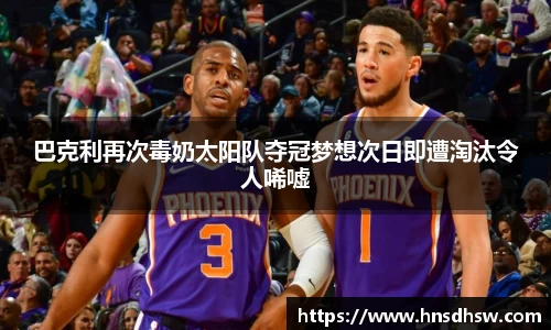 巴克利再次毒奶太阳队夺冠梦想次日即遭淘汰令人唏嘘